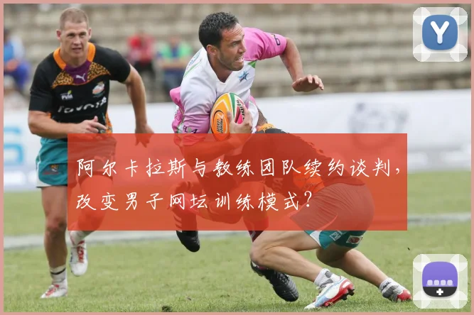 阿尔卡拉斯与教练团队续约谈判，改变男子网坛训练模式？