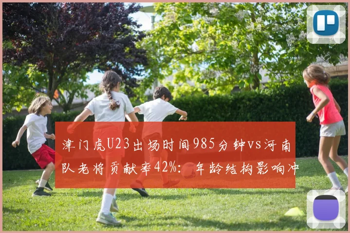 津门虎U23出场时间985分钟vs河南队老将贡献率42%：年龄结构影响冲刺后劲