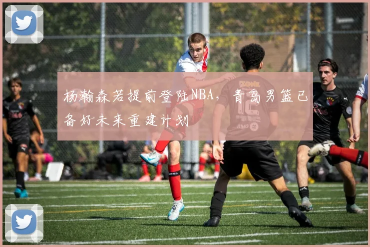 杨瀚森若提前登陆NBA，青岛男篮已备好未来重建计划