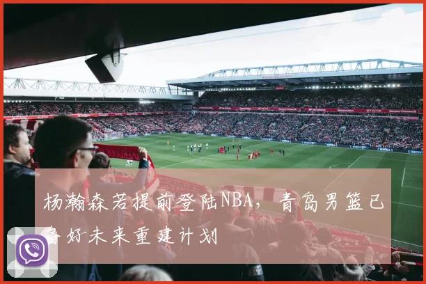 杨瀚森若提前登陆NBA,青岛男篮已备好未来重建计划